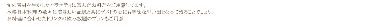 旬の素材を生かしたバラエティに富んだお料理をご用意してます。本格日本料理の数々は美味しい記憶と共にゲストの心にも幸せな思い出となって残ることでしょう。お料理に合わせたドリンクの飲み放題のプランもご用意。