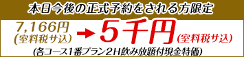 【本日今後の正式予約をされる方限定】7,166円（室料税サ込）を5千円（室料税サ込）で　各コース1番プラン2H飲み放題付現金特価