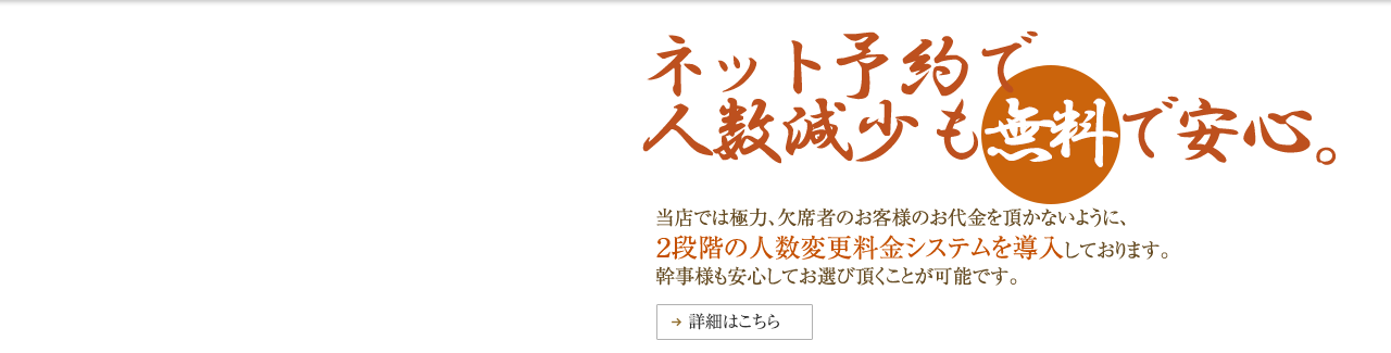 ネット予約で人数減少も無料で安心。　当店では極力、欠席者のお客様のお代金を頂かないように、2段階の人数変更料金システムを導入しております。幹事様も安心してお選びいただくことが可能です。