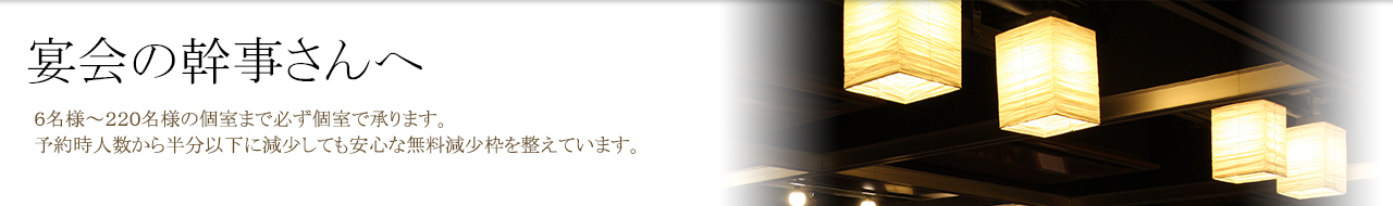 宴会の幹事さんへ　６名様～220名様の個室まで必ず個室で承ります。予約時人数から半分以下に減少しても安心な無料減少枠を整えています。