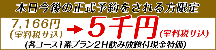 【本日今後の正式予約をされる方限定】7,166円（室料税サ込）を5千円（室料税サ込）で　各コース1番プラン2H飲み放題付現金特価